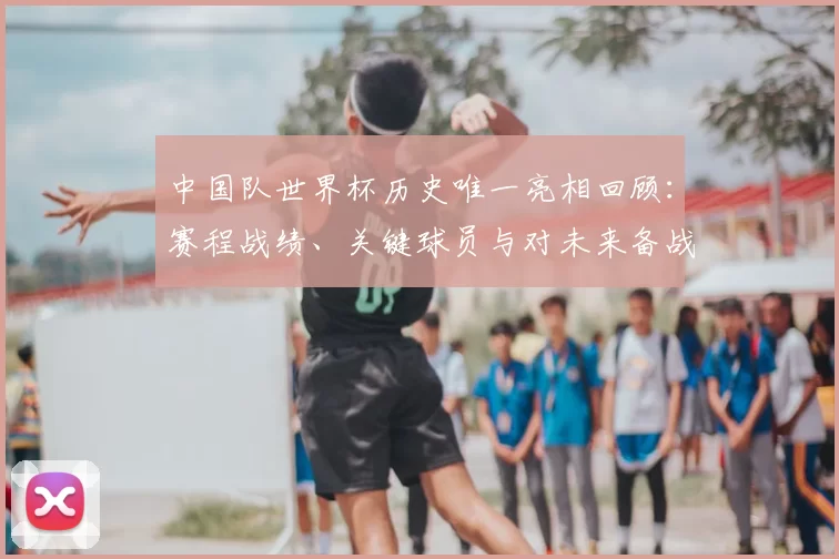 中国队世界杯历史唯一亮相回顾：赛程战绩、关键球员与对未来备战的启示