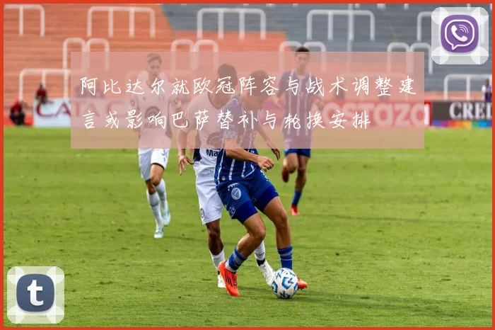 阿比达尔就欧冠阵容与战术调整建言或影响巴萨替补与轮换安排