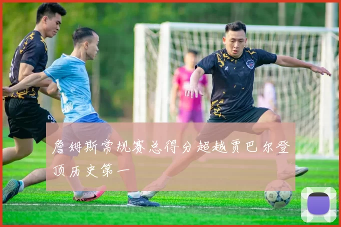 詹姆斯常规赛总得分超越贾巴尔登顶历史第一