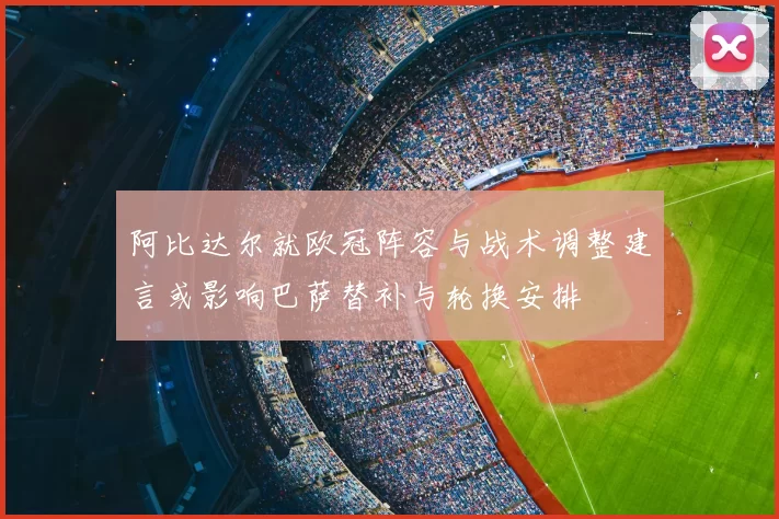 阿比达尔就欧冠阵容与战术调整建言或影响巴萨替补与轮换安排
