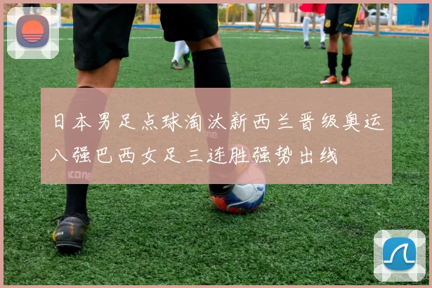 日本男足点球淘汰新西兰晋级奥运八强巴西女足三连胜强势出线