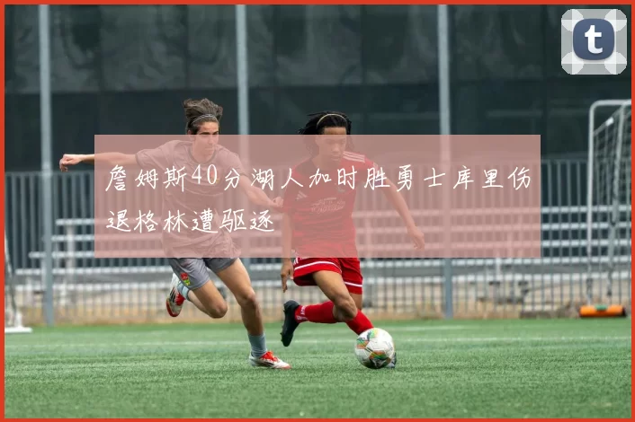詹姆斯40分湖人加时胜勇士库里伤退格林遭驱逐