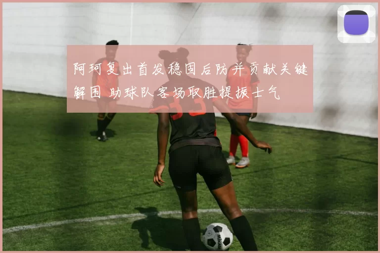 阿珂复出首发稳固后防并贡献关键解围 助球队客场取胜提振士气