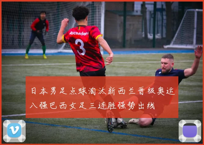 日本男足点球淘汰新西兰晋级奥运八强巴西女足三连胜强势出线