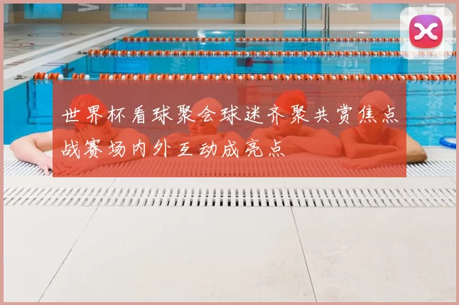 世界杯看球聚会球迷齐聚共赏焦点战赛场内外互动成亮点