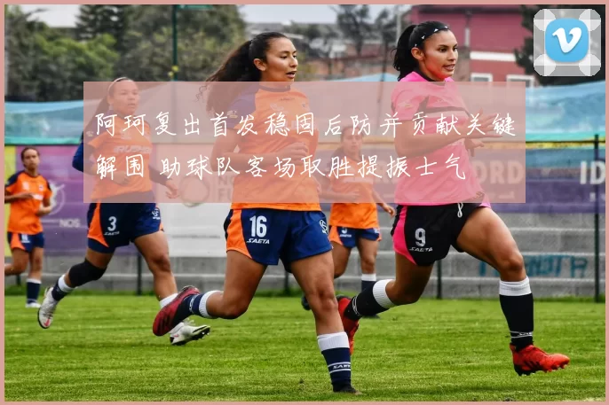 阿珂复出首发稳固后防并贡献关键解围 助球队客场取胜提振士气