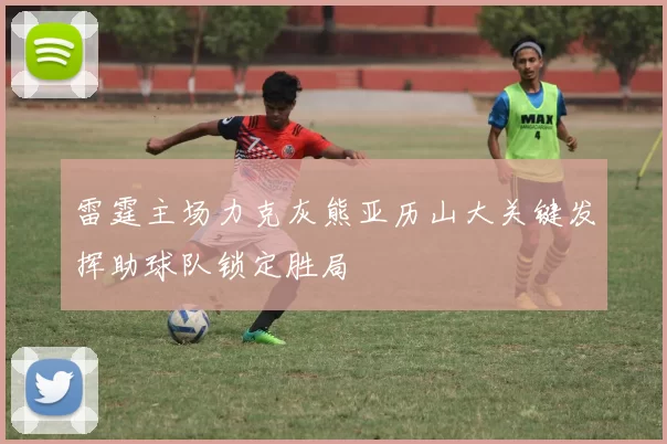 雷霆主场力克灰熊亚历山大关键发挥助球队锁定胜局