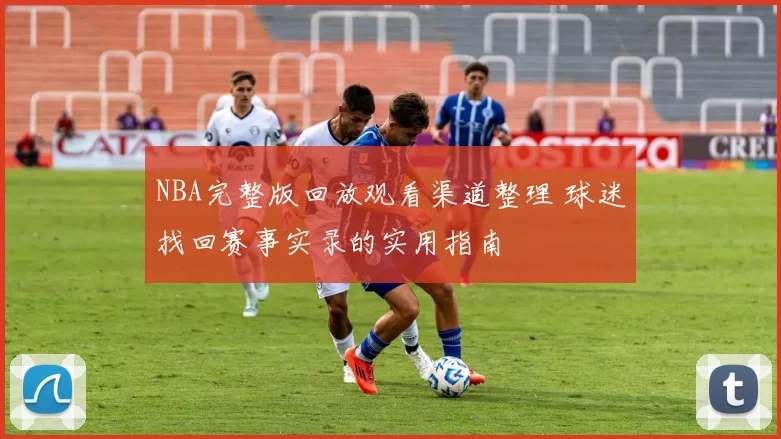 NBA完整版回放观看渠道整理 球迷找回赛事实录的实用指南