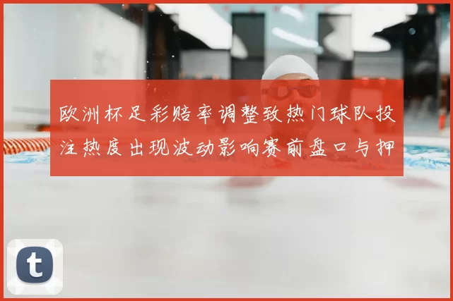 欧洲杯足彩赔率调整致热门球队投注热度出现波动影响赛前盘口与押注策略