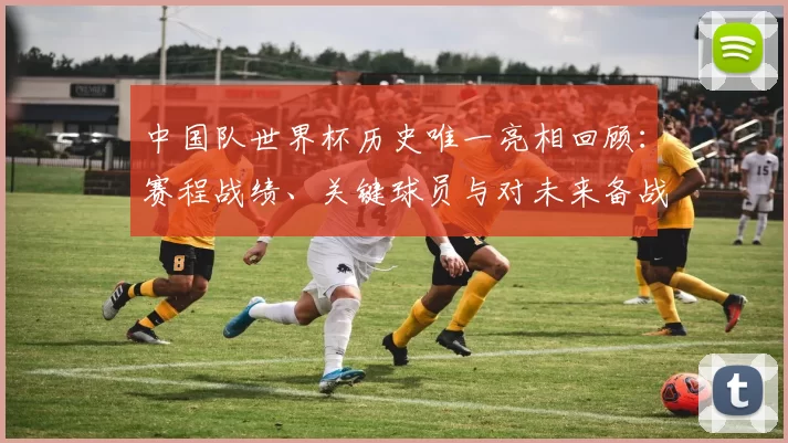 中国队世界杯历史唯一亮相回顾：赛程战绩、关键球员与对未来备战的启示