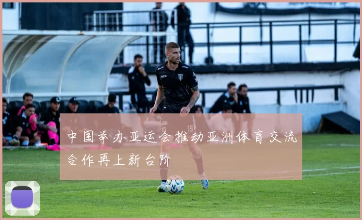 中国举办亚运会推动亚洲体育交流合作再上新台阶