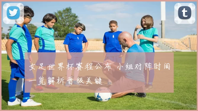 女足世界杯赛程公布 小组对阵时间一览解析晋级关键